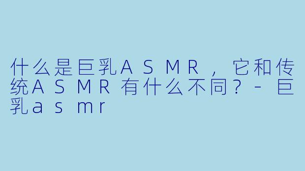 什么是巨乳ASMR,它和传统ASMR有什么不同?