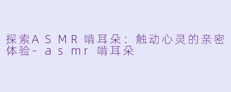 探索ASMR啃耳朵：触动心灵的亲密体验-asmr啃耳朵