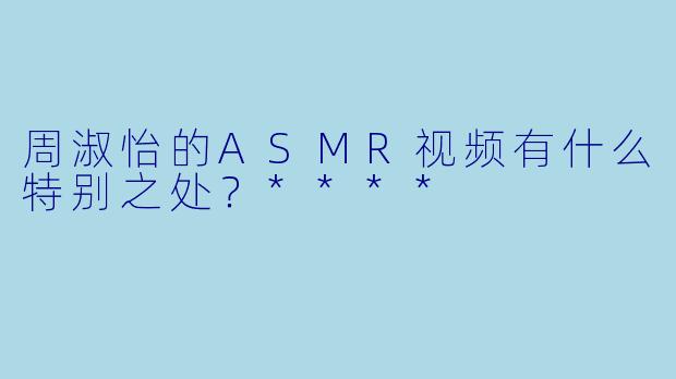 周淑怡的ASMR视频有什么特别之处?****