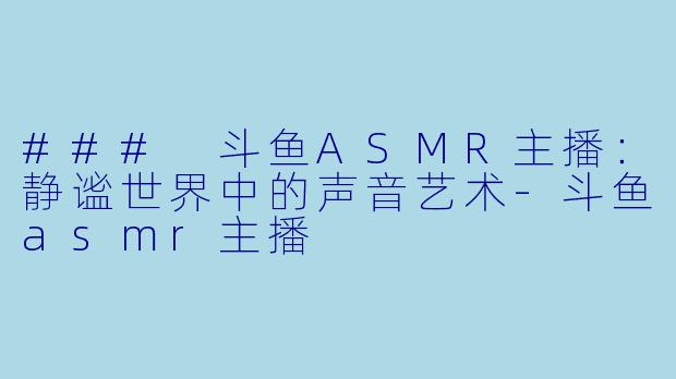 ### 斗鱼ASMR主播：静谧世界中的声音艺术-斗鱼asmr主播