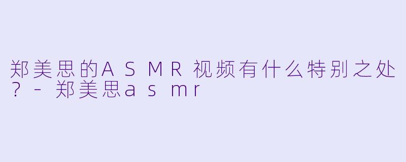 郑美思的ASMR视频有什么特别之处？