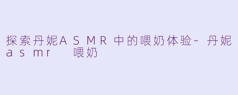 探索丹妮ASMR中的喂奶体验-丹妮asmr 喂奶
