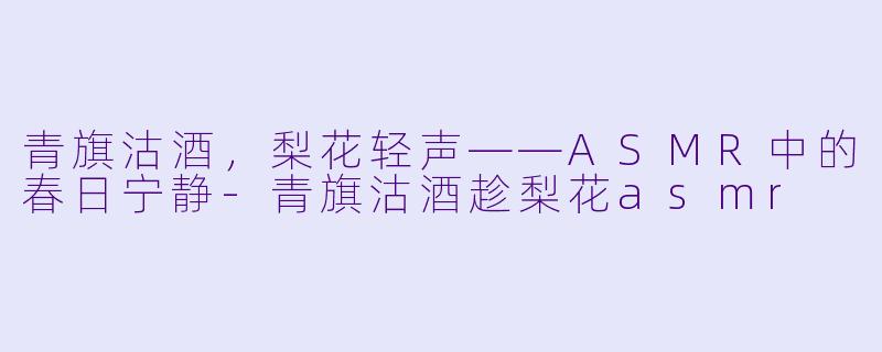 青旗沽酒，梨花轻声——ASMR中的春日宁静-青旗沽酒趁梨花asmr