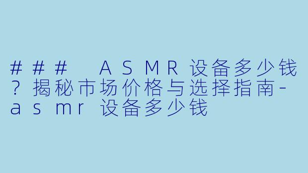 ### ASMR设备多少钱？揭秘市场价格与选择指南-asmr设备多少钱