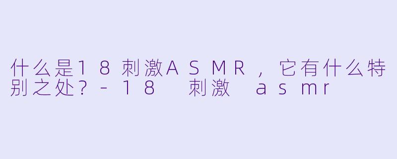 什么是18刺激ASMR,它有什么特别之处?