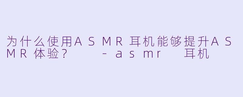 为什么使用ASMR耳机能够提升ASMR体验？  