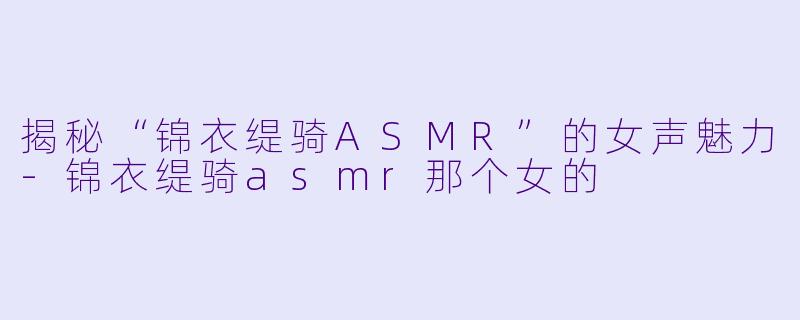 揭秘“锦衣缇骑ASMR”的女声魅力-锦衣缇骑asmr那个女的