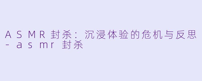 ASMR封杀：沉浸体验的危机与反思-asmr封杀