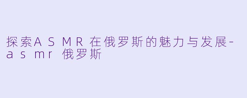探索ASMR在俄罗斯的魅力与发展-asmr俄罗斯