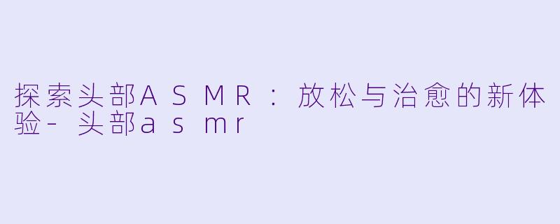 探索头部ASMR：放松与治愈的新体验-头部asmr