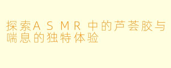 探索ASMR中的芦荟胶与喘息的独特体验