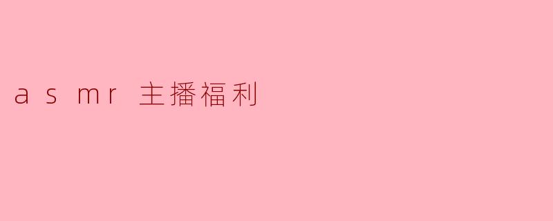 ASMR主播福利:听觉的宠爱与身心的放松