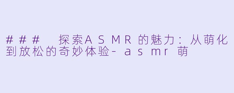### 探索ASMR的魅力：从萌化到放松的奇妙体验-asmr萌