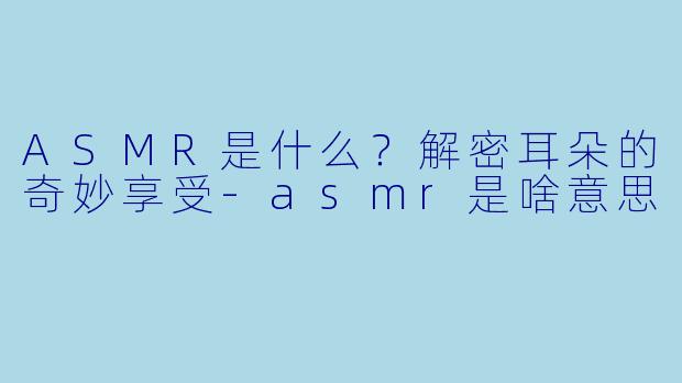 ASMR是什么？解密耳朵的奇妙享受-asmr是啥意思