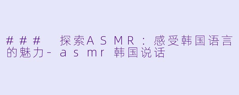 ### 探索ASMR：感受韩国语言的魅力-asmr韩国说话