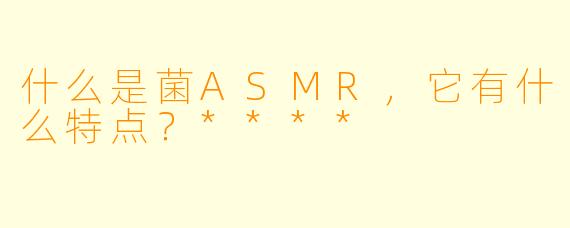 什么是菌ASMR,它有什么特点?****