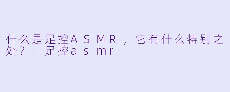 什么是足控ASMR,它有什么特别之处?