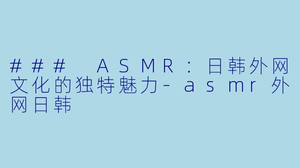 ### ASMR：日韩外网文化的独特魅力-asmr外网日韩