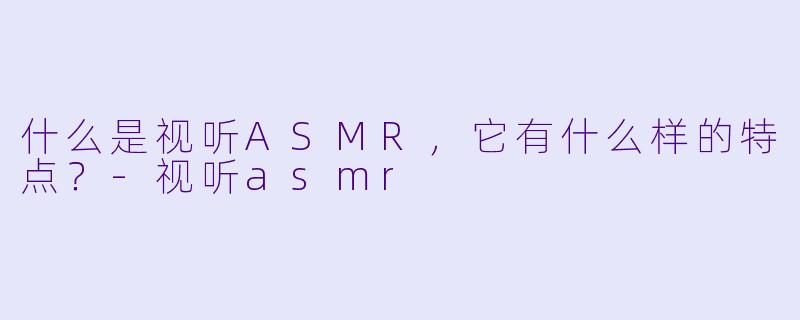 什么是视听ASMR,它有什么样的特点?