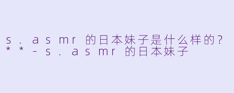 s.asmr的日本妹子是什么样的?**