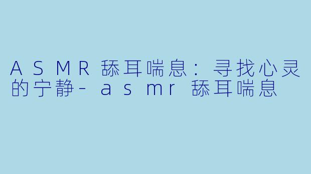 ASMR舔耳喘息：寻找心灵的宁静-asmr舔耳喘息