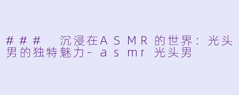 ### 沉浸在ASMR的世界：光头男的独特魅力-asmr光头男