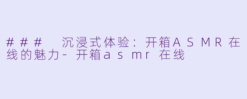 ### 沉浸式体验：开箱ASMR在线的魅力-开箱asmr在线