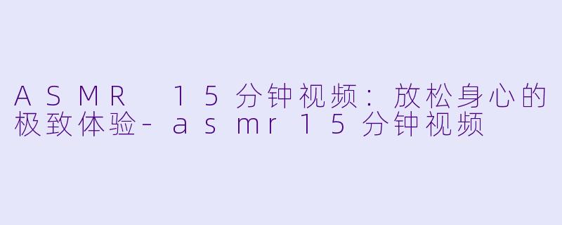 ASMR 15分钟视频：放松身心的极致体验-asmr15分钟视频