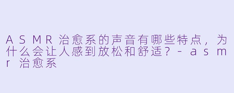 ASMR治愈系的声音有哪些特点,为什么会让人感到放松和舒适?