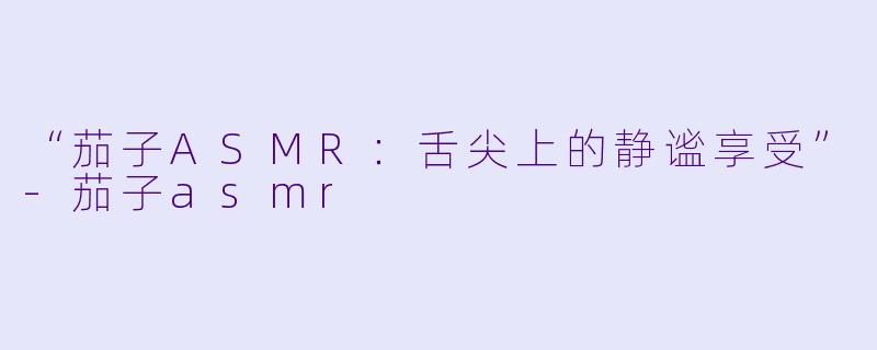 “茄子ASMR：舌尖上的静谧享受”-茄子asmr