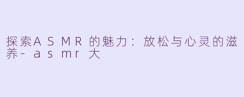 探索ASMR的魅力：放松与心灵的滋养-asmr大