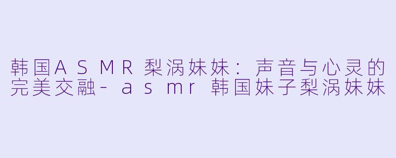 韩国ASMR梨涡妹妹:声音与心灵的完美交融