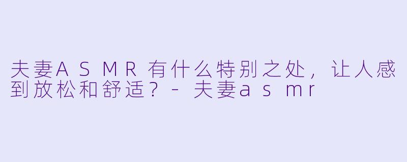 夫妻ASMR有什么特别之处，让人感到放松和舒适？