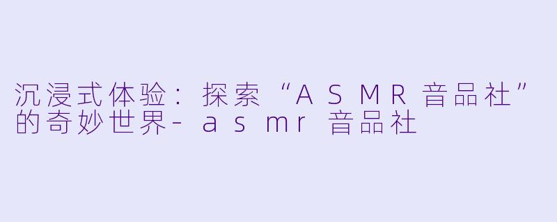 沉浸式体验：探索“ASMR音品社”的奇妙世界-asmr音品社