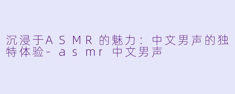沉浸于ASMR的魅力：中文男声的独特体验-asmr中文男声