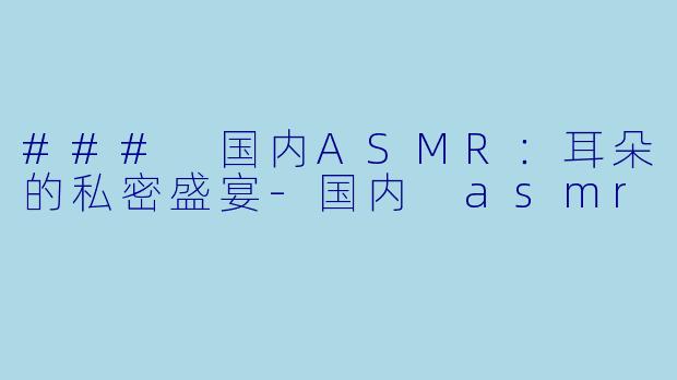 ### 国内ASMR：耳朵的私密盛宴-国内 asmr