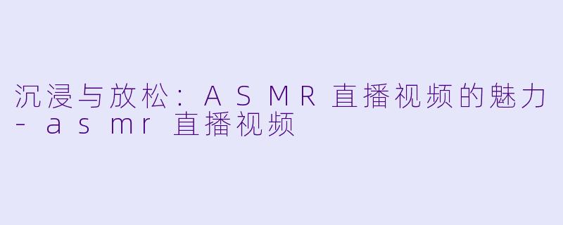 沉浸与放松：ASMR直播视频的魅力-asmr直播视频