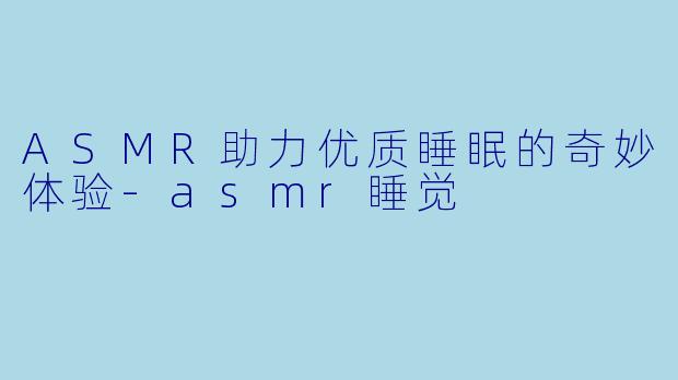 ASMR助力优质睡眠的奇妙体验-asmr睡觉