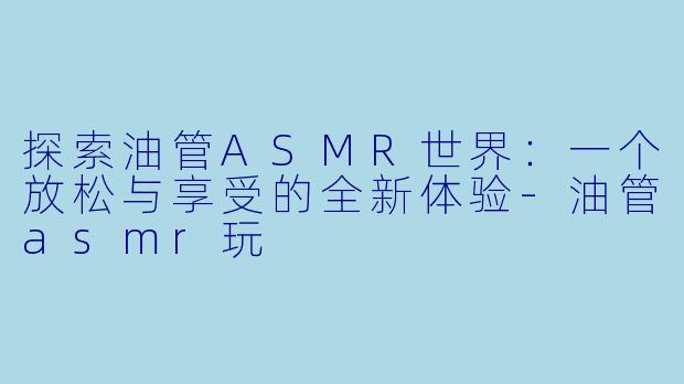 探索油管ASMR世界：一个放松与享受的全新体验-油管asmr玩