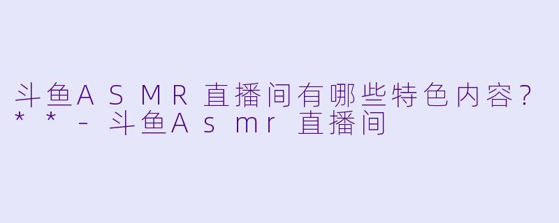 斗鱼ASMR直播间有哪些特色内容?**