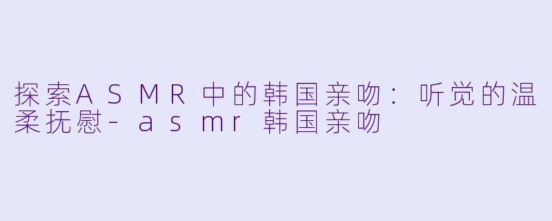 探索ASMR中的韩国亲吻：听觉的温柔抚慰-asmr韩国亲吻