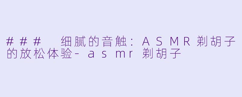 ### 细腻的音触：ASMR剃胡子的放松体验-asmr剃胡子