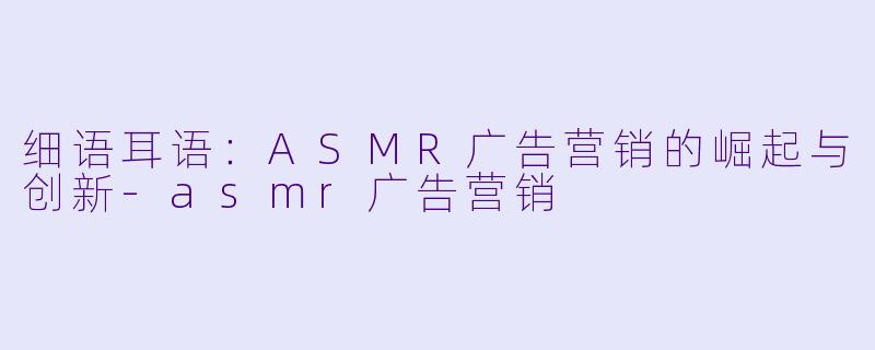 细语耳语：ASMR广告营销的崛起与创新-asmr广告营销