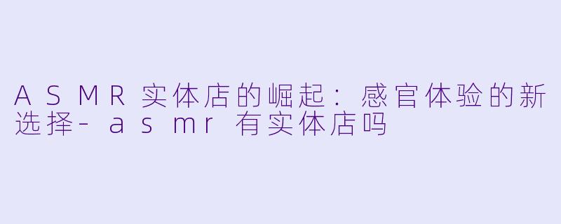 ASMR实体店的崛起：感官体验的新选择-asmr有实体店吗