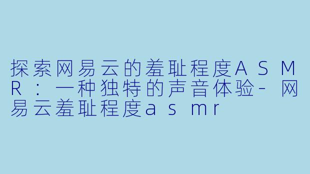 探索网易云的羞耻程度ASMR：一种独特的声音体验-网易云羞耻程度asmr
