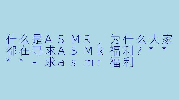 什么是ASMR,为什么大家都在寻求ASMR福利?****