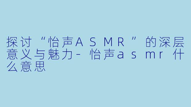 探讨“怡声ASMR”的深层意义与魅力-怡声asmr什么意思