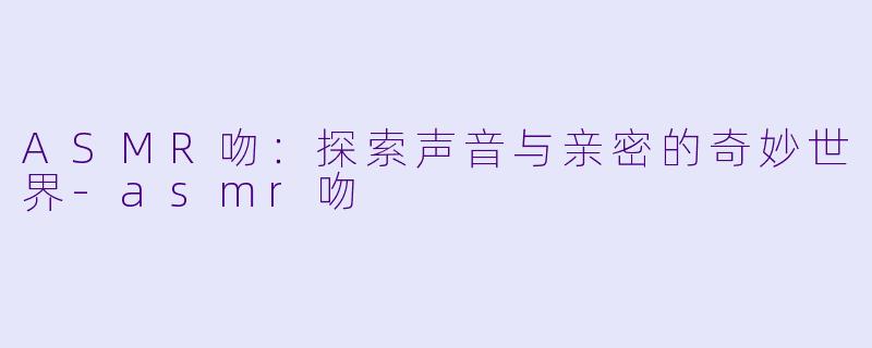 ASMR吻：探索声音与亲密的奇妙世界-asmr吻