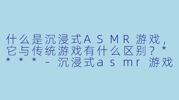 什么是沉浸式ASMR游戏,它与传统游戏有什么区别?****