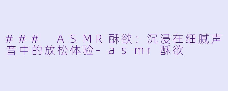 ### ASMR酥欲：沉浸在细腻声音中的放松体验-asmr酥欲